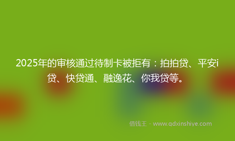 2025年的审核通过待制卡被拒有：拍拍贷、平安i贷、快贷通、融逸花、你我贷等。