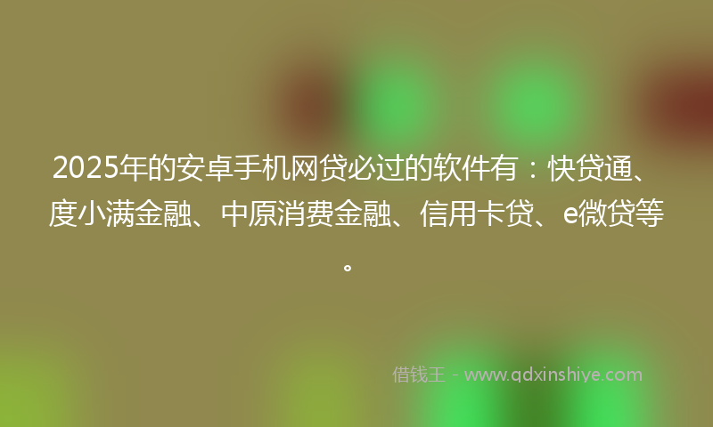 2025年的安卓手机网贷必过的软件有：快贷通、度小满金融、中原消费金融、信用卡贷、e微贷等。