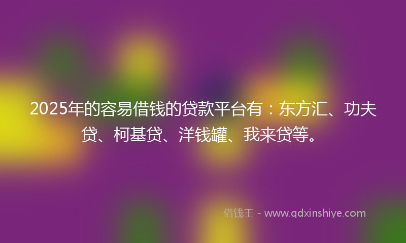 2025年的容易借钱的贷款平台有：东方汇、功夫贷、柯基贷、洋钱罐、我来贷等。