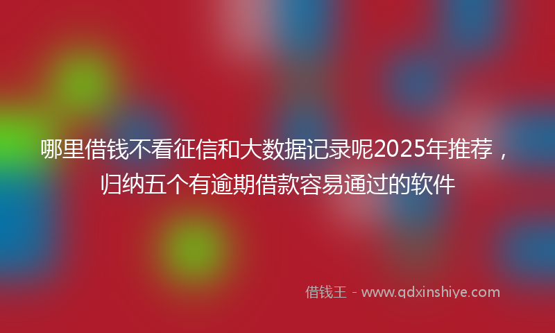 哪里借钱不看征信和大数据记录呢2025年推荐，归纳五个有逾期借款容易通过的软件