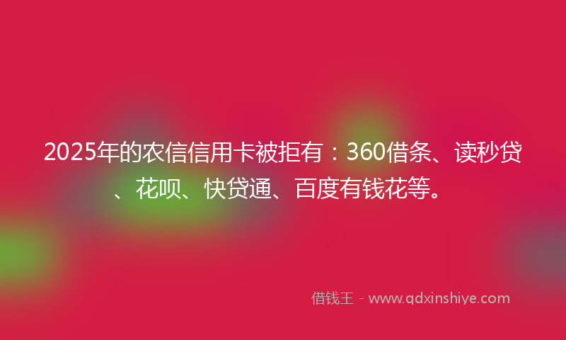 2025年的农信信用卡被拒有：360借条、读秒贷、花呗、快贷通、百度有钱花等。