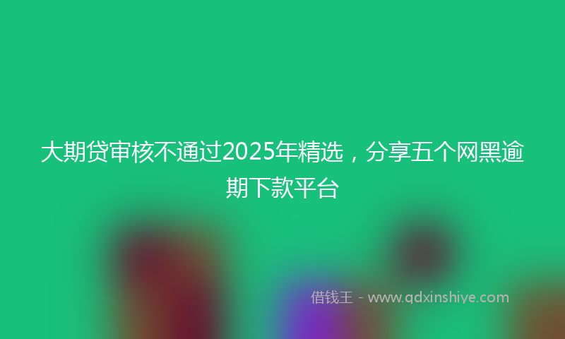 大期贷审核不通过2025年精选，分享五个网黑逾期下款平台