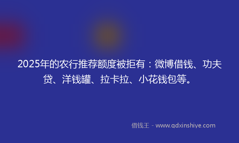 2025年的农行推荐额度被拒有：微博借钱、功夫贷、洋钱罐、拉卡拉、小花钱包等。