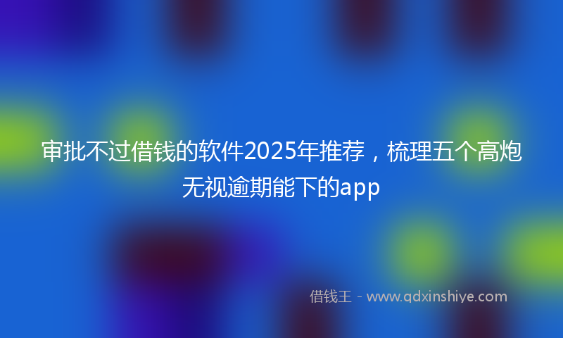 审批不过借钱的软件2025年推荐，梳理五个高炮无视逾期能下的app