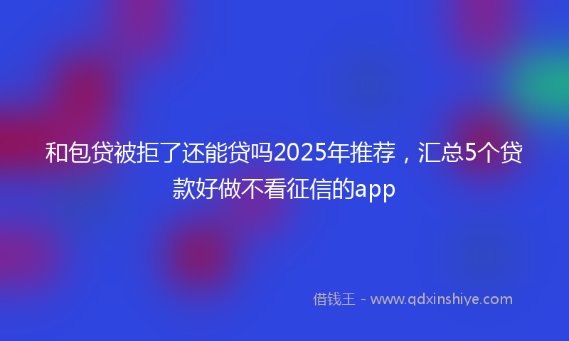 和包贷被拒了还能贷吗2025年推荐，汇总5个贷款好做不看征信的app