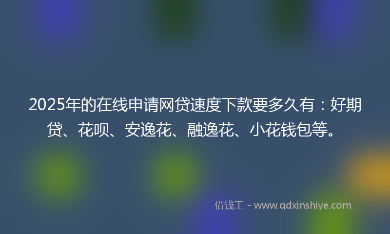 2025年的在线申请网贷速度下款要多久有：好期贷、花呗、安逸花、融逸花、小花钱包等。