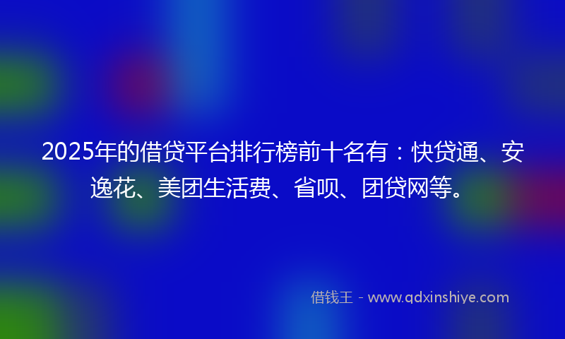 2025年的借贷平台排行榜前十名有：快贷通、安逸花、美团生活费、省呗、团贷网等。