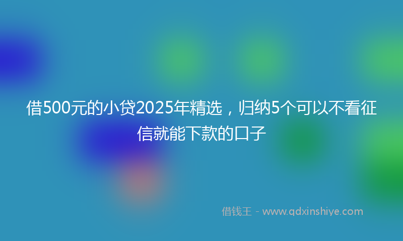 借500元的小贷2025年精选，归纳5个可以不看征信就能下款的口子