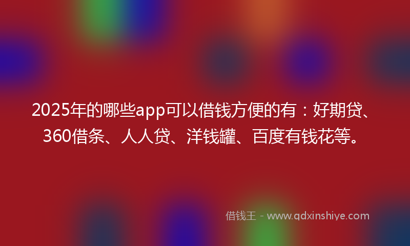 2025年的哪些app可以借钱方便的有：好期贷、360借条、人人贷、洋钱罐、百度有钱花等。