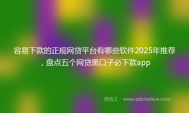 容易下款的正规网贷平台有哪些软件2025年推荐，盘点五个网贷黑口子必下款app
