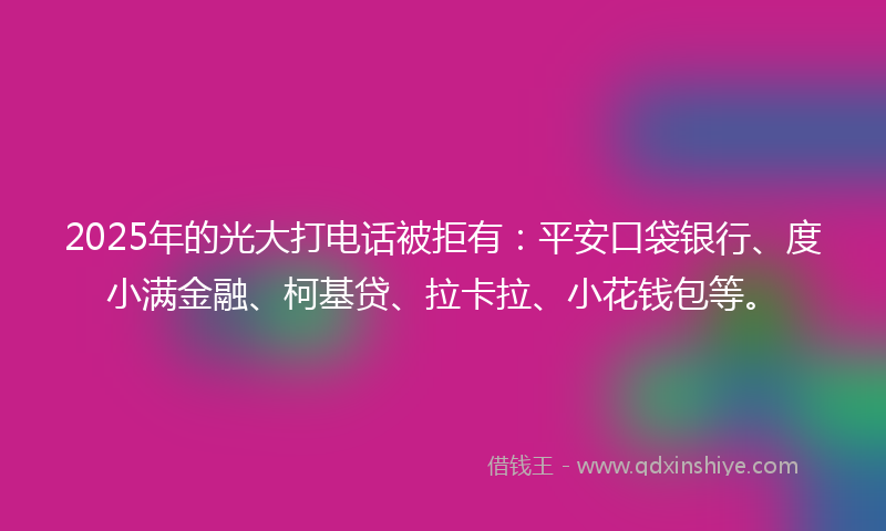 2025年的光大打电话被拒有：平安口袋银行、度小满金融、柯基贷、拉卡拉、小花钱包等。