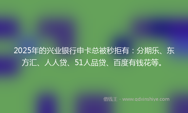 2025年的兴业银行申卡总被秒拒有：分期乐、东方汇、人人贷、51人品贷、百度有钱花等。