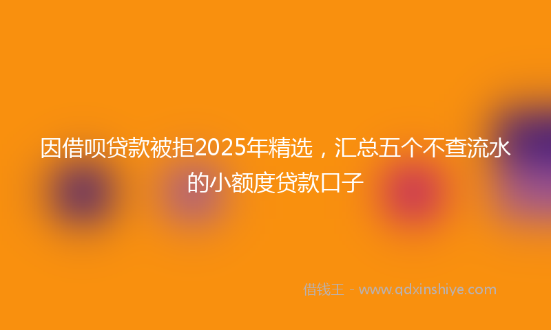 因借呗贷款被拒2025年精选，汇总五个不查流水的小额度贷款口子