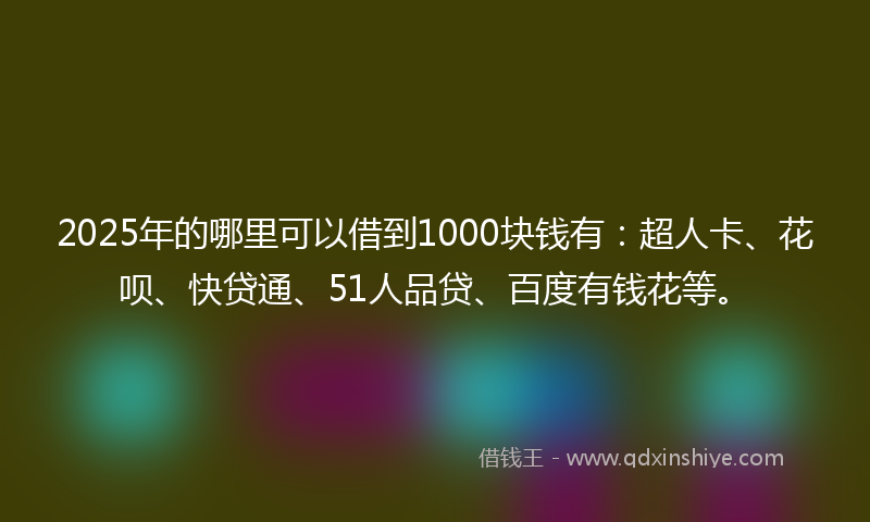 2025年的哪里可以借到1000块钱有：超人卡、花呗、快贷通、51人品贷、百度有钱花等。