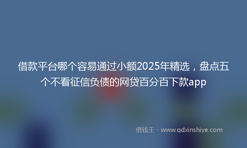 借款平台哪个容易通过小额2025年精选，盘点五个不看征信负债的网贷百分百下款app