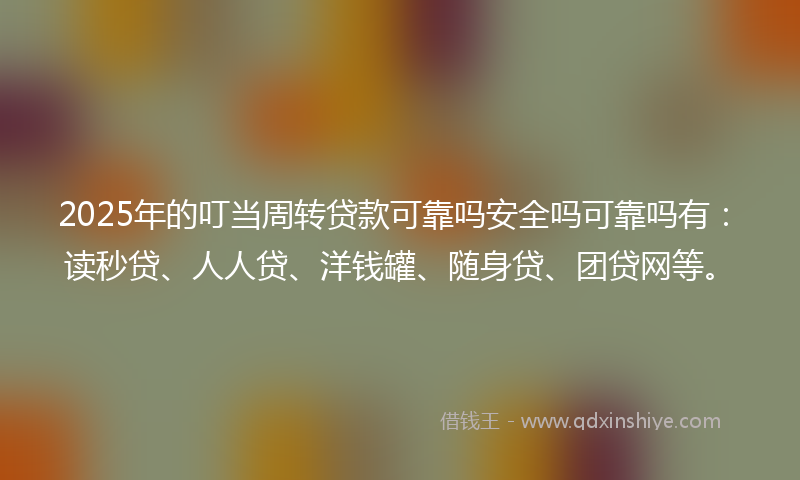 2025年的叮当周转贷款可靠吗安全吗可靠吗有：读秒贷、人人贷、洋钱罐、随身贷、团贷网等。
