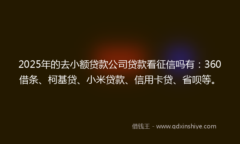2025年的去小额贷款公司贷款看征信吗有：360借条、柯基贷、小米贷款、信用卡贷、省呗等。