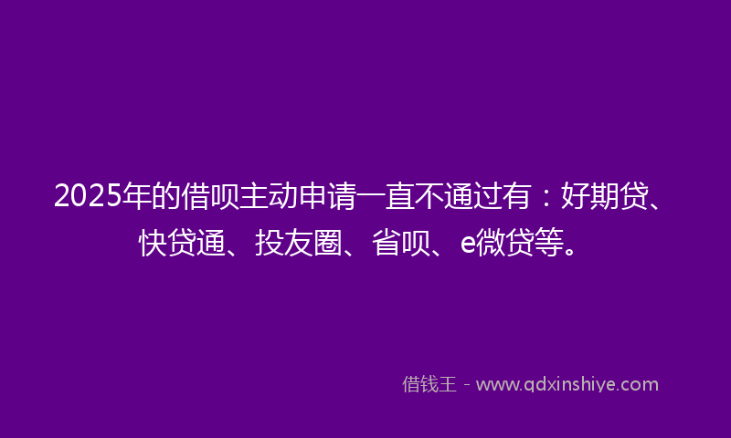 2025年的借呗主动申请一直不通过有：好期贷、快贷通、投友圈、省呗、e微贷等。