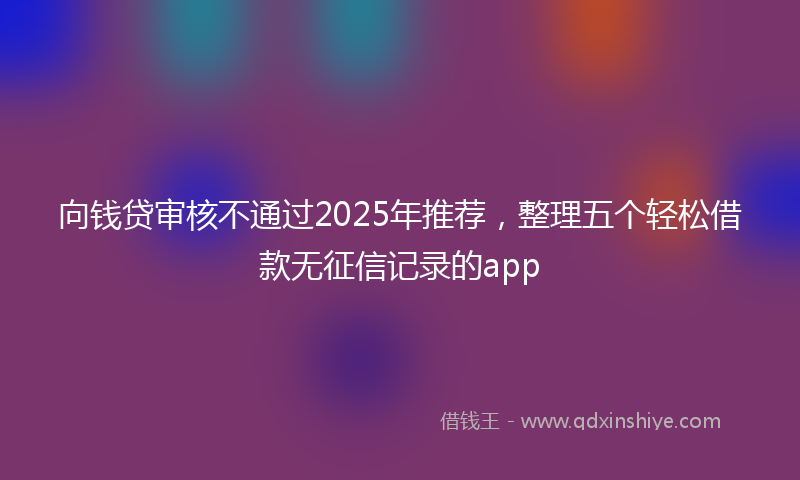 向钱贷审核不通过2025年推荐，整理五个轻松借款无征信记录的app