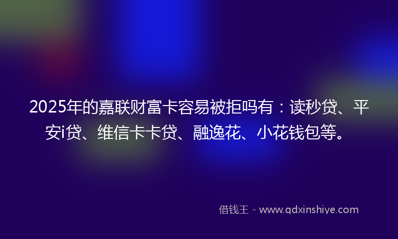 2025年的嘉联财富卡容易被拒吗有：读秒贷、平安i贷、维信卡卡贷、融逸花、小花钱包等。