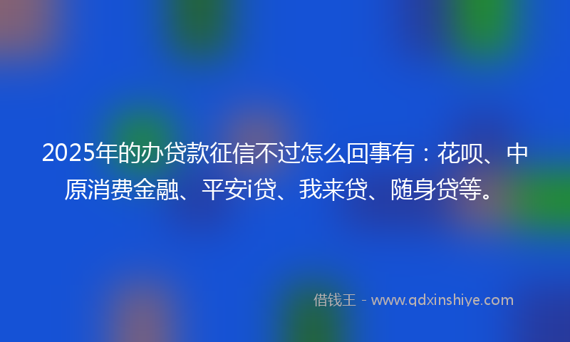 2025年的办贷款征信不过怎么回事有：花呗、中原消费金融、平安i贷、我来贷、随身贷等。