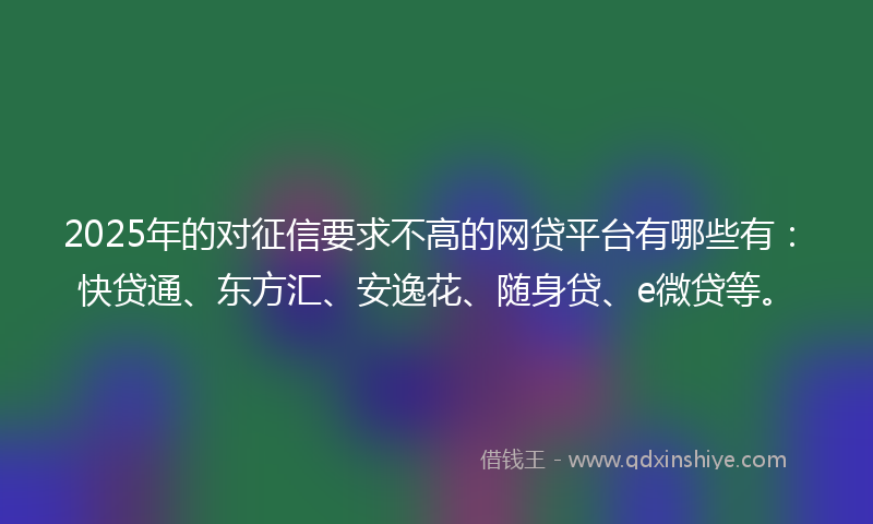 2025年的对征信要求不高的网贷平台有哪些有：快贷通、东方汇、安逸花、随身贷、e微贷等。