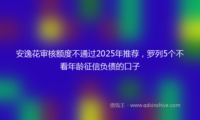 安逸花审核额度不通过2025年推荐，罗列5个不看年龄征信负债的口子