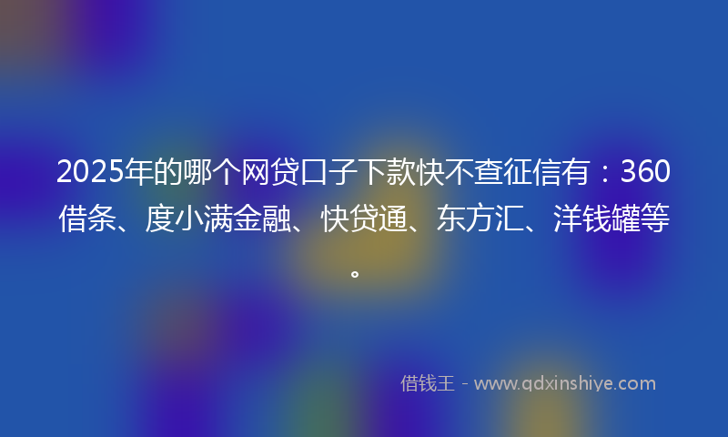 2025年的哪个网贷口子下款快不查征信有：360借条、度小满金融、快贷通、东方汇、洋钱罐等。