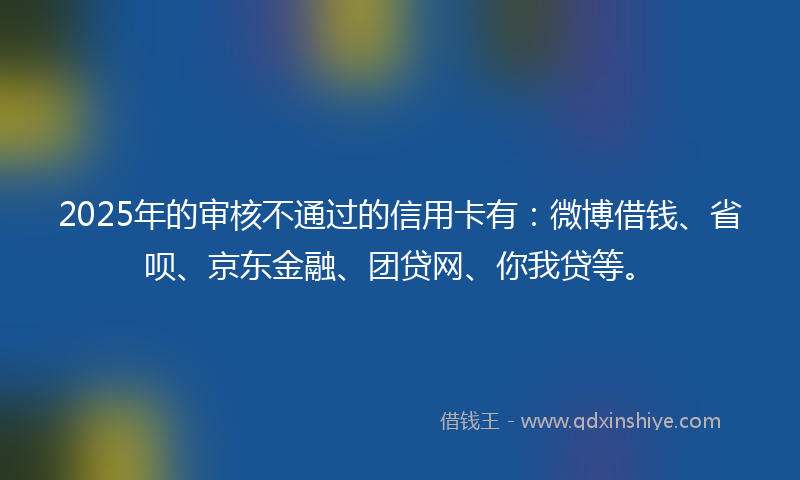 2025年的审核不通过的信用卡有：微博借钱、省呗、京东金融、团贷网、你我贷等。