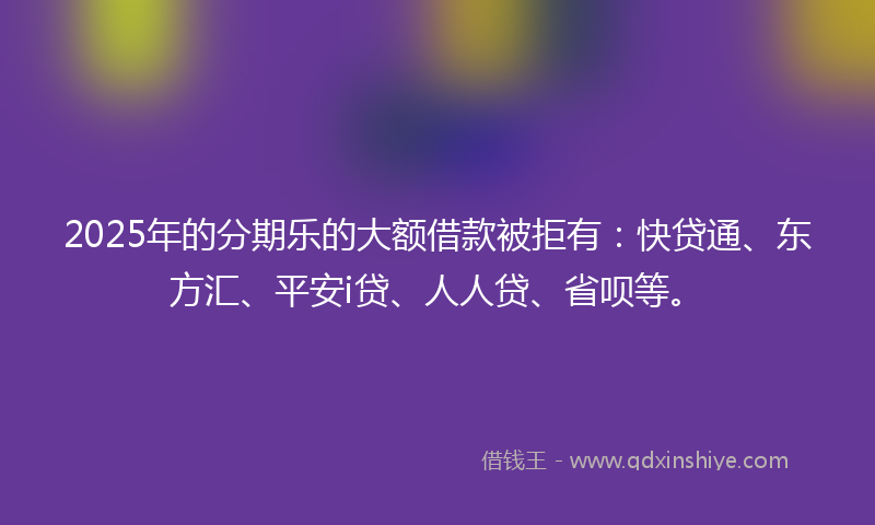 2025年的分期乐的大额借款被拒有：快贷通、东方汇、平安i贷、人人贷、省呗等。