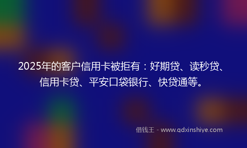 2025年的客户信用卡被拒有：好期贷、读秒贷、信用卡贷、平安口袋银行、快贷通等。