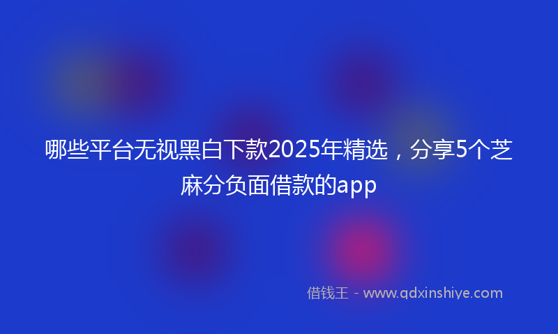 哪些平台无视黑白下款2025年精选，分享5个芝麻分负面借款的app