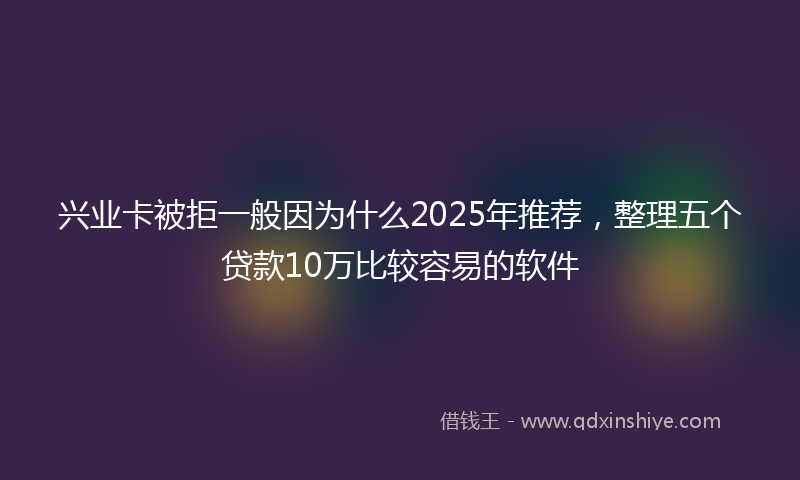 兴业卡被拒一般因为什么2025年推荐，整理五个贷款10万比较容易的软件
