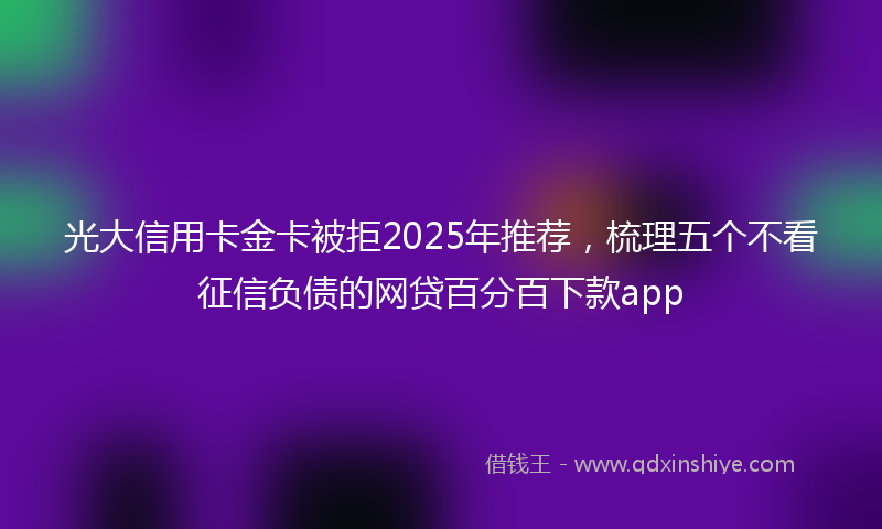 光大信用卡金卡被拒2025年推荐，梳理五个不看征信负债的网贷百分百下款app
