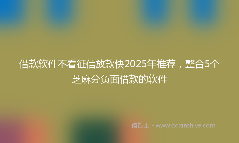 借款软件不看征信放款快2025年推荐，整合5个芝麻分负面借款的软件