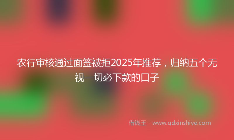 农行审核通过面签被拒2025年推荐，归纳五个无视一切必下款的口子