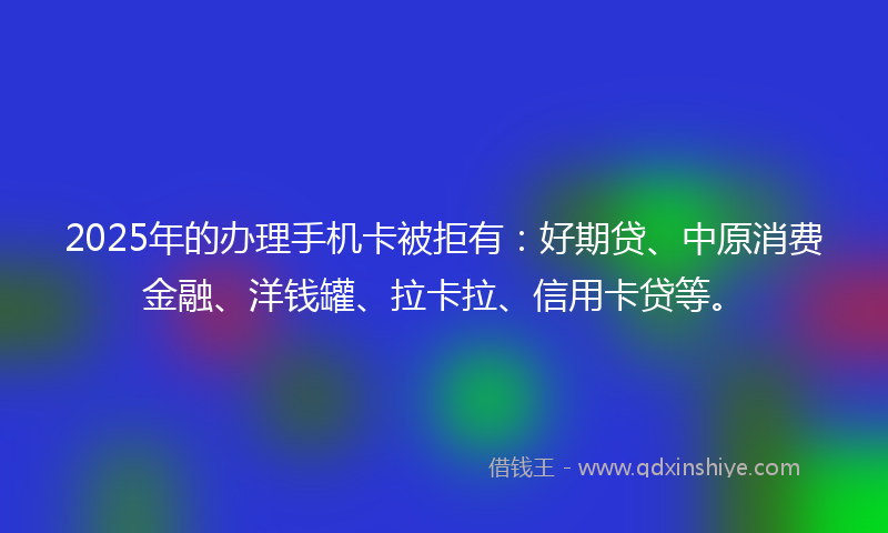 2025年的办理手机卡被拒有：好期贷、中原消费金融、洋钱罐、拉卡拉、信用卡贷等。