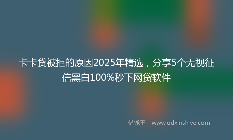 卡卡贷被拒的原因2025年精选，分享5个无视征信黑白100%秒下网贷软件