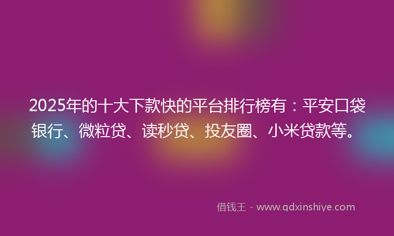 2025年的十大下款快的平台排行榜有：平安口袋银行、微粒贷、读秒贷、投友圈、小米贷款等。