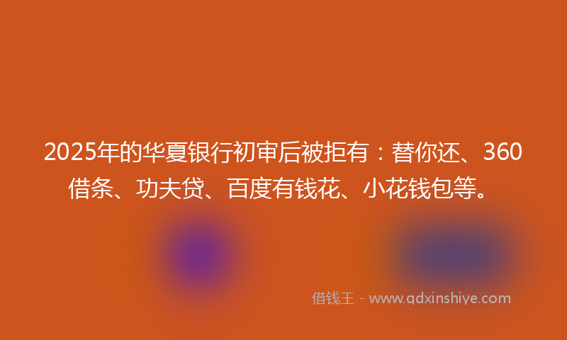 2025年的华夏银行初审后被拒有：替你还、360借条、功夫贷、百度有钱花、小花钱包等。