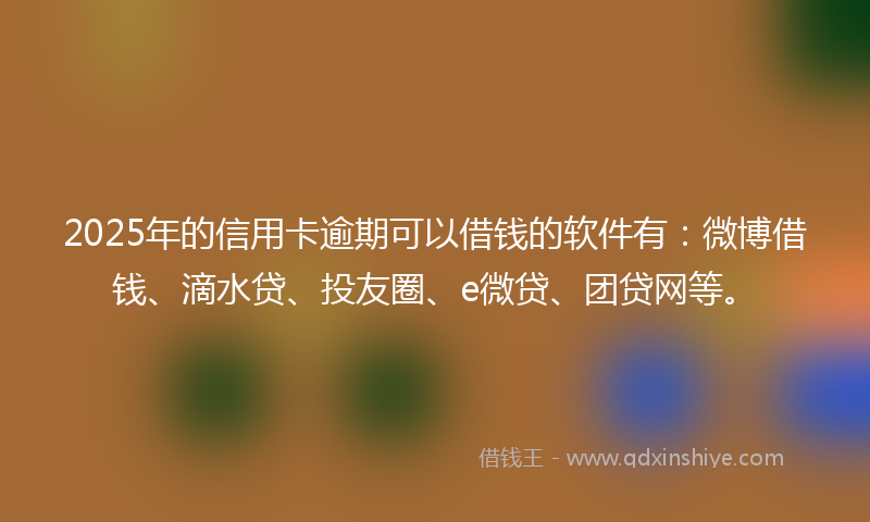 2025年的信用卡逾期可以借钱的软件有：微博借钱、滴水贷、投友圈、e微贷、团贷网等。