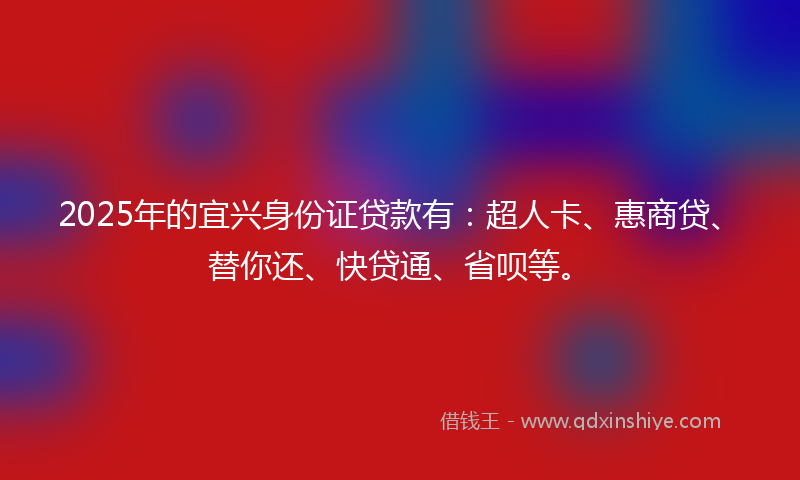 2025年的宜兴身份证贷款有：超人卡、惠商贷、替你还、快贷通、省呗等。