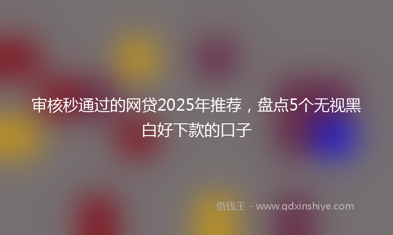 审核秒通过的网贷2025年推荐，盘点5个无视黑白好下款的口子