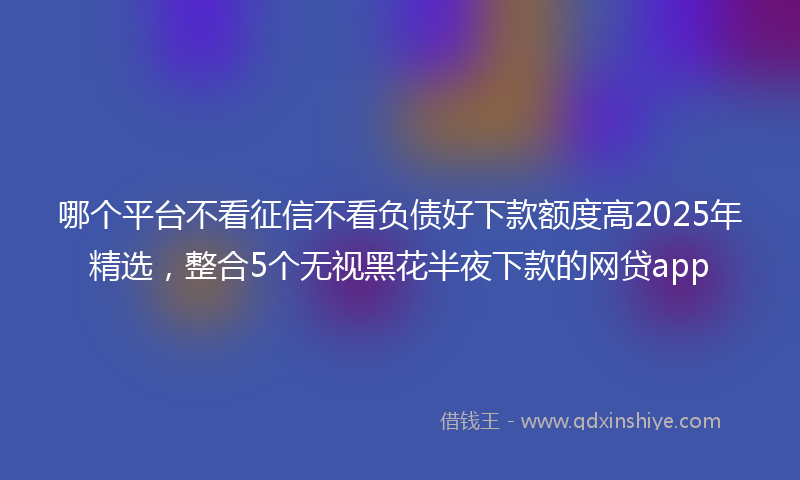 哪个平台不看征信不看负债好下款额度高2025年精选，整合5个无视黑花半夜下款的网贷app