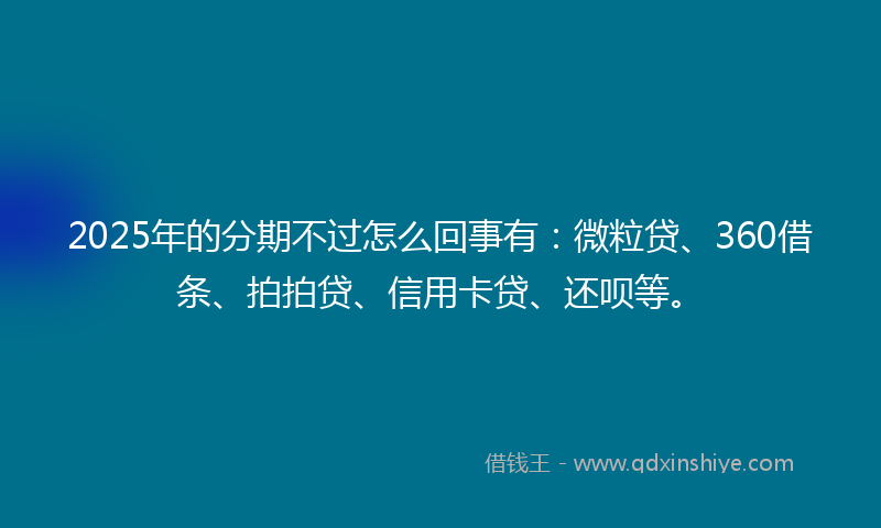 2025年的分期不过怎么回事有：微粒贷、360借条、拍拍贷、信用卡贷、还呗等。