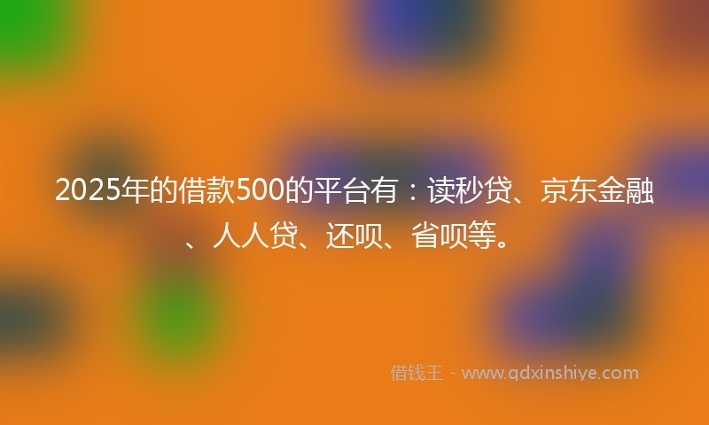2025年的借款500的平台有：读秒贷、京东金融、人人贷、还呗、省呗等。