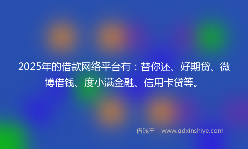 2025年的借款网络平台有：替你还、好期贷、微博借钱、度小满金融、信用卡贷等。