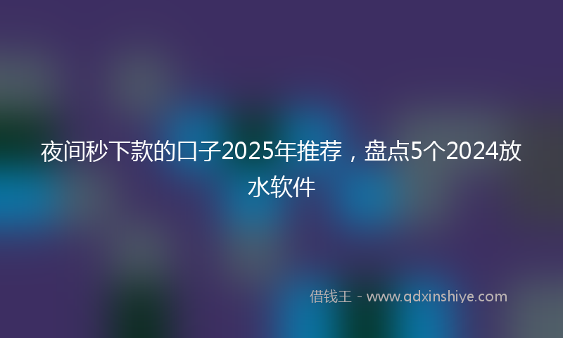 夜间秒下款的口子2025年推荐，盘点5个2024放水软件