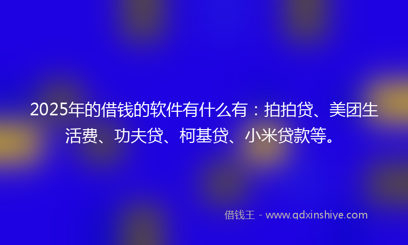 2025年的借钱的软件有什么有：拍拍贷、美团生活费、功夫贷、柯基贷、小米贷款等。