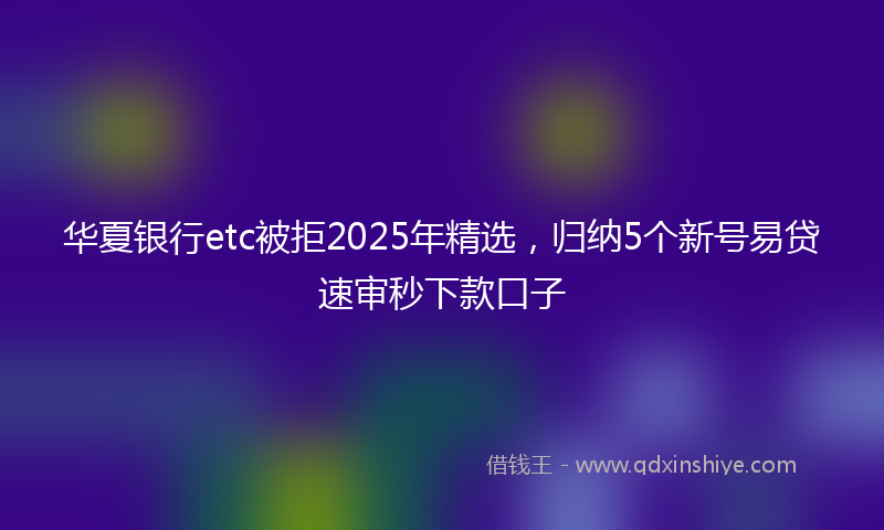 华夏银行etc被拒2025年精选，归纳5个新号易贷速审秒下款口子